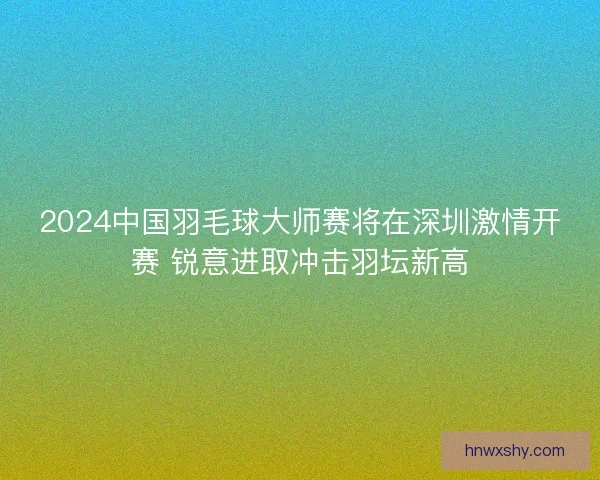 2024中国羽毛球大师赛将在深圳激情开赛 锐意进取冲击羽坛新高