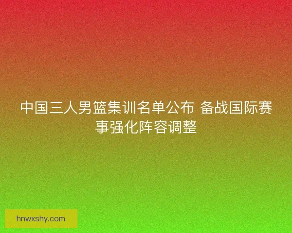 中国三人男篮集训名单公布 备战国际赛事强化阵容调整