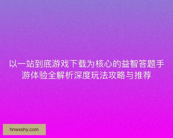 以一站到底游戏下载为核心的益智答题手游体验全解析深度玩法攻略与推荐